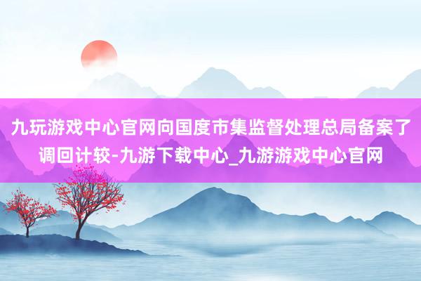 九玩游戏中心官网向国度市集监督处理总局备案了调回计较-九游下载中心_九游游戏中心官网