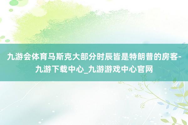 九游会体育马斯克大部分时辰皆是特朗普的房客-九游下载中心_九游游戏中心官网