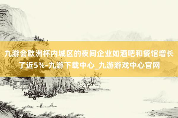 九游会欧洲杯内城区的夜间企业如酒吧和餐馆增长了近5%-九游下载中心_九游游戏中心官网