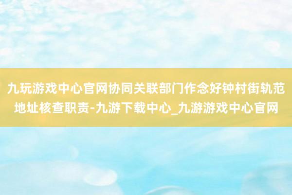 九玩游戏中心官网协同关联部门作念好钟村街轨范地址核查职责-九游下载中心_九游游戏中心官网