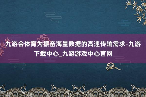 九游会体育为振奋海量数据的高速传输需求-九游下载中心_九游游戏中心官网