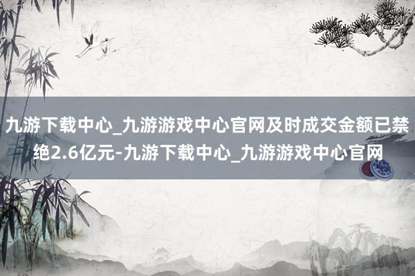 九游下载中心_九游游戏中心官网及时成交金额已禁绝2.6亿元-九游下载中心_九游游戏中心官网