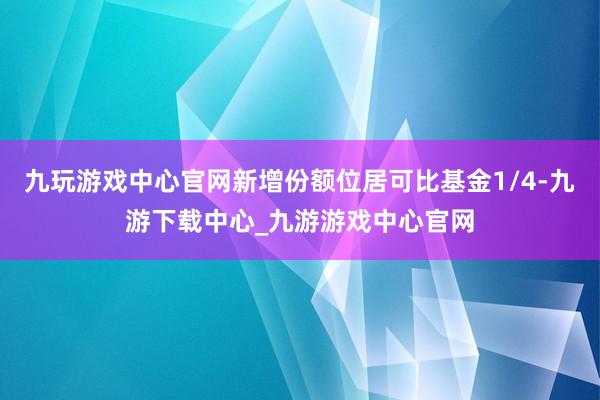 九玩游戏中心官网新增份额位居可比基金1/4-九游下载中心_九游游戏中心官网