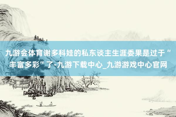 九游会体育谢多科娃的私东谈主生涯委果是过于“丰富多彩”了-九游下载中心_九游游戏中心官网