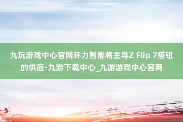 九玩游戏中心官网环力智能将主导Z Flip 7搭钮的供应-九游下载中心_九游游戏中心官网