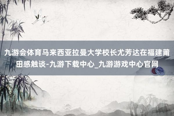 九游会体育马来西亚拉曼大学校长尤芳达在福建莆田感触谈-九游下载中心_九游游戏中心官网