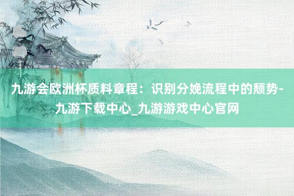 九游会欧洲杯质料章程：识别分娩流程中的颓势-九游下载中心_九游游戏中心官网