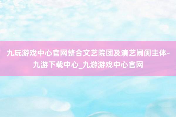 九玩游戏中心官网整合文艺院团及演艺阛阓主体-九游下载中心_九游游戏中心官网