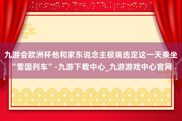 九游会欧洲杯他和家东说念主极端选定这一天乘坐“雪国列车”-九游下载中心_九游游戏中心官网