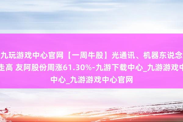 九玩游戏中心官网【一周牛股】光通讯、机器东说念主意见走高 友阿股份周涨61.30%-九游下载中心_九游游戏中心官网