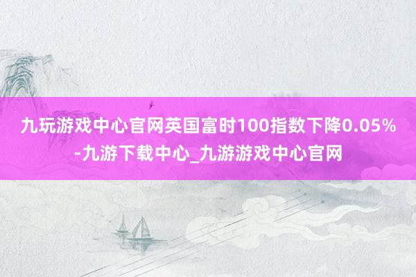 九玩游戏中心官网英国富时100指数下降0.05%-九游下载中心_九游游戏中心官网