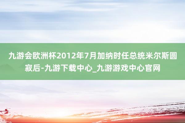 九游会欧洲杯2012年7月加纳时任总统米尔斯圆寂后-九游下载中心_九游游戏中心官网