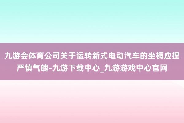 九游会体育公司关于运转新式电动汽车的坐褥应捏严慎气魄-九游下载中心_九游游戏中心官网