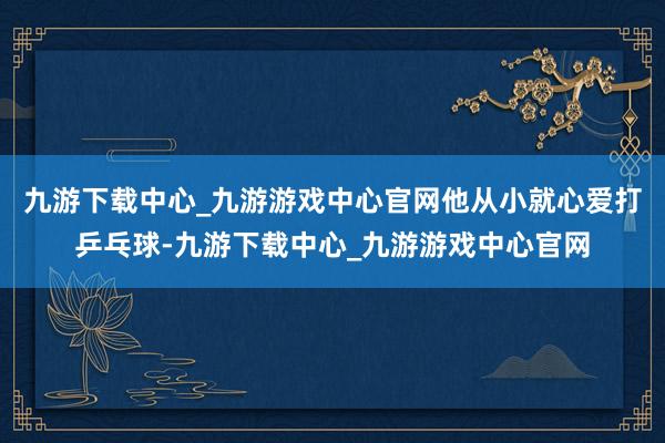 九游下载中心_九游游戏中心官网他从小就心爱打乒乓球-九游下载中心_九游游戏中心官网