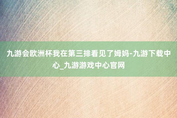 九游会欧洲杯我在第三排看见了姆妈-九游下载中心_九游游戏中心官网