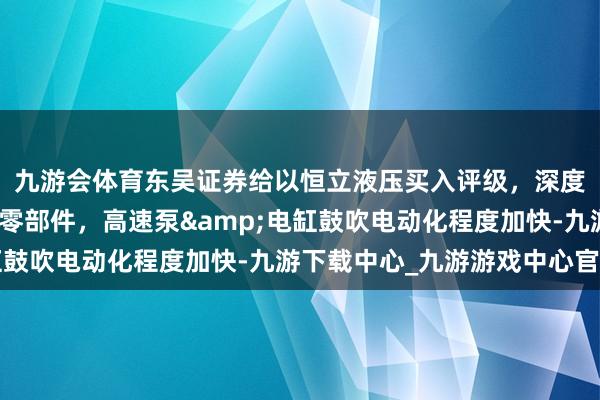 九游会体育东吴证券给以恒立液压买入评级，深度布局电动化工程机械零部件，高速泵&电缸鼓吹电动化程度加快-九游下载中心_九游游戏中心官网