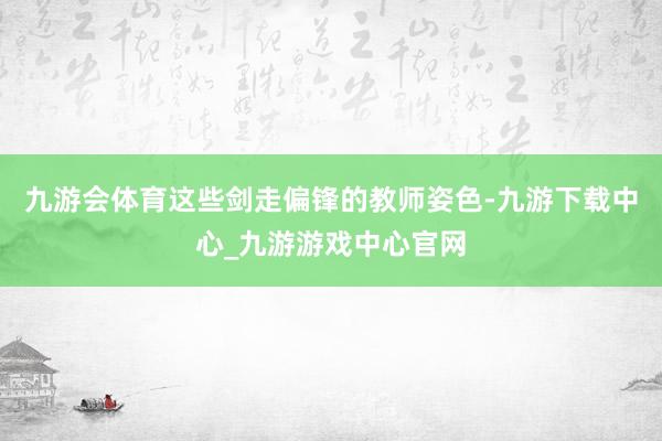 九游会体育这些剑走偏锋的教师姿色-九游下载中心_九游游戏中心官网