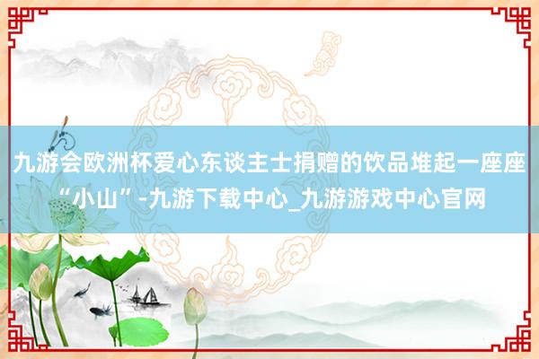 九游会欧洲杯爱心东谈主士捐赠的饮品堆起一座座“小山”-九游下载中心_九游游戏中心官网