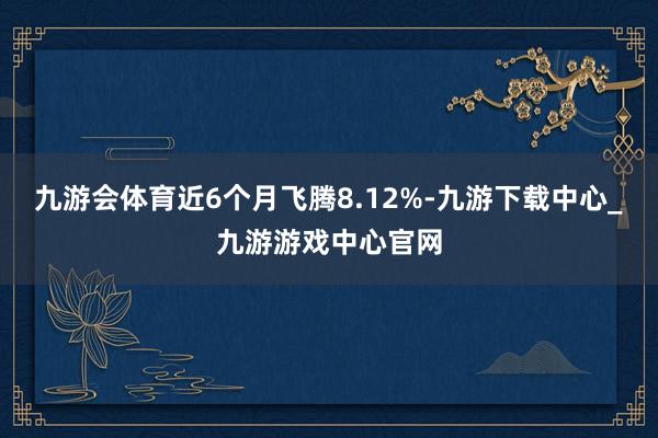 九游会体育近6个月飞腾8.12%-九游下载中心_九游游戏中心官网