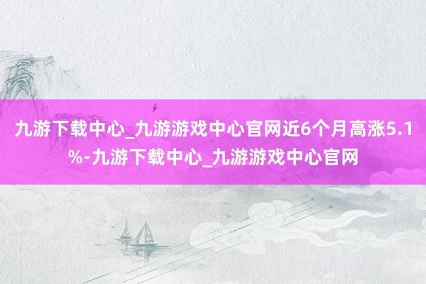 九游下载中心_九游游戏中心官网近6个月高涨5.1%-九游下载中心_九游游戏中心官网