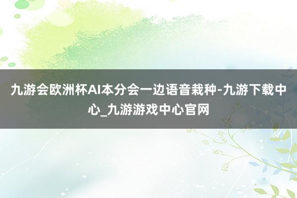 九游会欧洲杯AI本分会一边语音栽种-九游下载中心_九游游戏中心官网