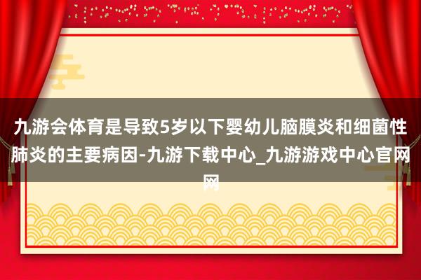 九游会体育是导致5岁以下婴幼儿脑膜炎和细菌性肺炎的主要病因-九游下载中心_九游游戏中心官网