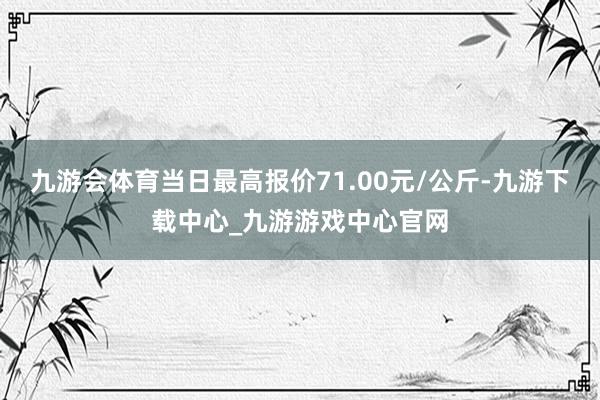 九游会体育当日最高报价71.00元/公斤-九游下载中心_九游游戏中心官网