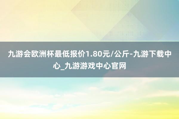 九游会欧洲杯最低报价1.80元/公斤-九游下载中心_九游游戏中心官网