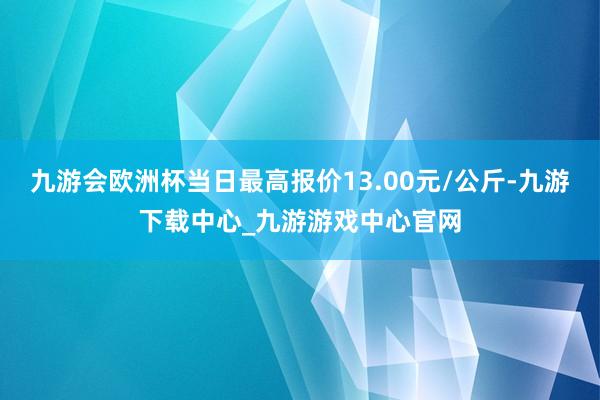 九游会欧洲杯当日最高报价13.00元/公斤-九游下载中心_九游游戏中心官网