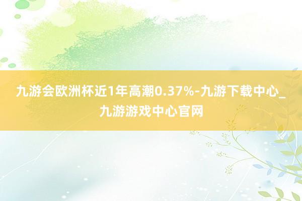 九游会欧洲杯近1年高潮0.37%-九游下载中心_九游游戏中心官网