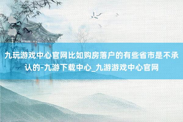 九玩游戏中心官网比如购房落户的有些省市是不承认的-九游下载中心_九游游戏中心官网