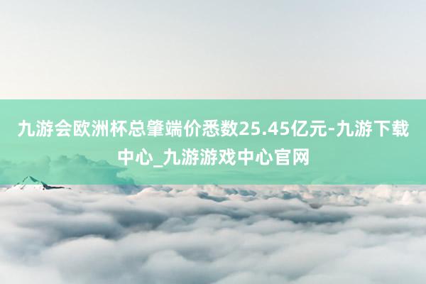 九游会欧洲杯总肇端价悉数25.45亿元-九游下载中心_九游游戏中心官网