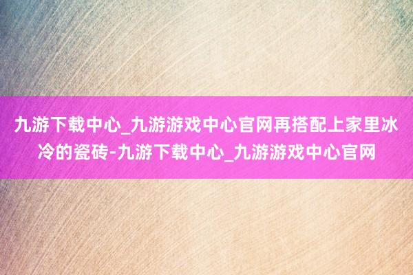 九游下载中心_九游游戏中心官网再搭配上家里冰冷的瓷砖-九游下载中心_九游游戏中心官网