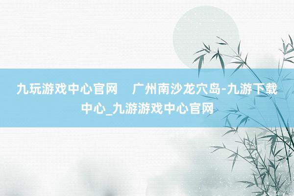 九玩游戏中心官网    广州南沙龙穴岛-九游下载中心_九游游戏中心官网