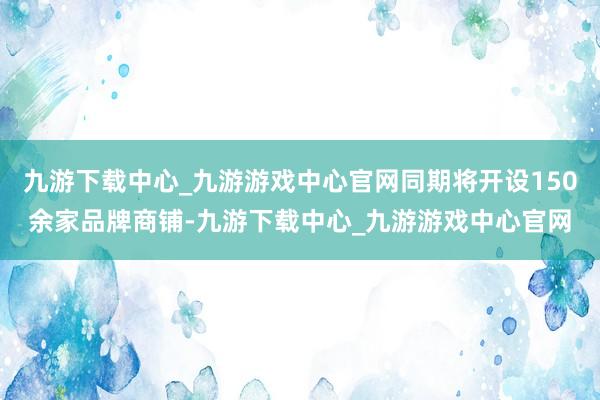 九游下载中心_九游游戏中心官网同期将开设150余家品牌商铺-九游下载中心_九游游戏中心官网