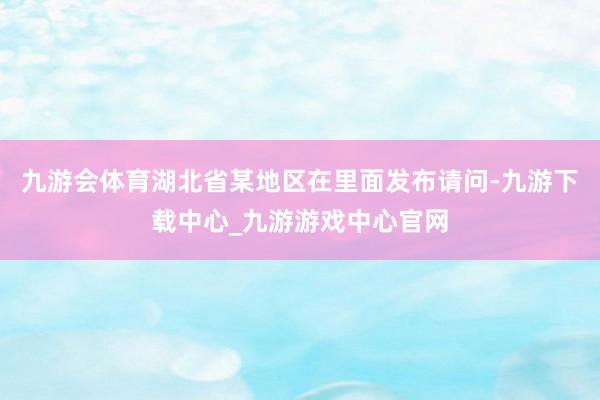 九游会体育湖北省某地区在里面发布请问-九游下载中心_九游游戏中心官网