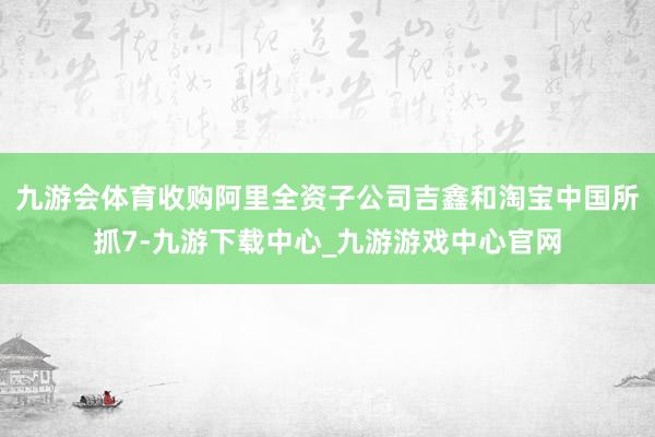 九游会体育收购阿里全资子公司吉鑫和淘宝中国所抓7-九游下载中心_九游游戏中心官网