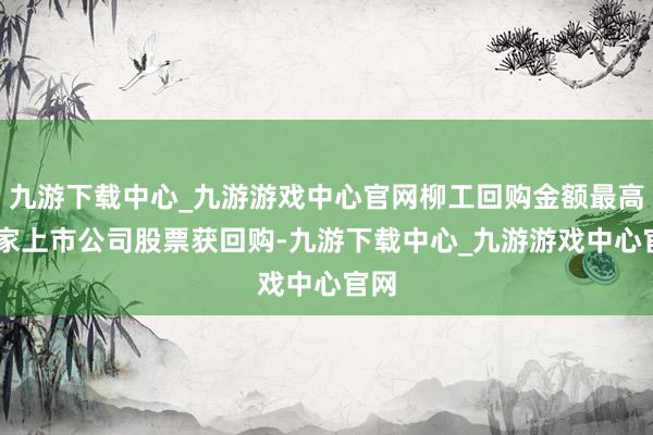 九游下载中心_九游游戏中心官网柳工回购金额最高19家上市公司股票获回购-九游下载中心_九游游戏中心官网