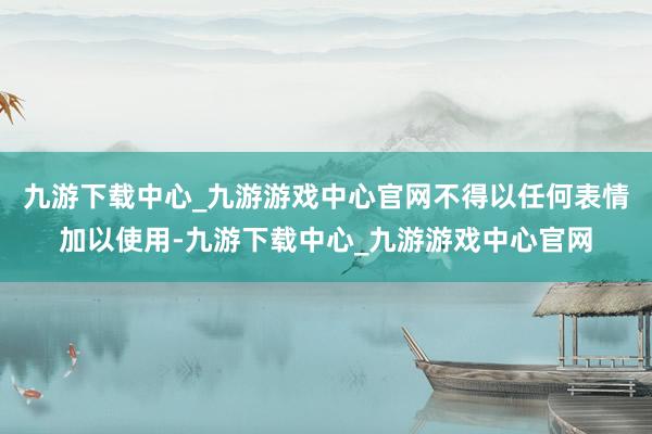 九游下载中心_九游游戏中心官网不得以任何表情加以使用-九游下载中心_九游游戏中心官网