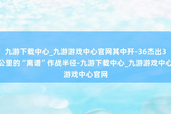 九游下载中心_九游游戏中心官网其中歼-36杰出3000公里的“离谱”作战半径-九游下载中心_九游游戏中心官网