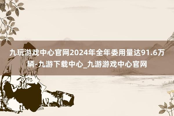 九玩游戏中心官网2024年全年委用量达91.6万辆-九游下载中心_九游游戏中心官网