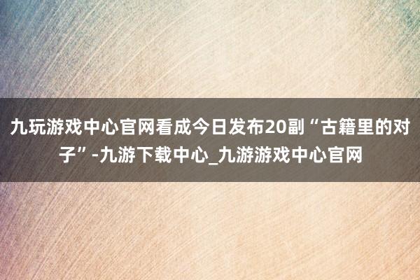 九玩游戏中心官网看成今日发布20副“古籍里的对子”-九游下载中心_九游游戏中心官网