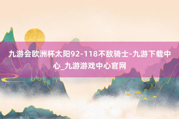 九游会欧洲杯太阳92-118不敌骑士-九游下载中心_九游游戏中心官网