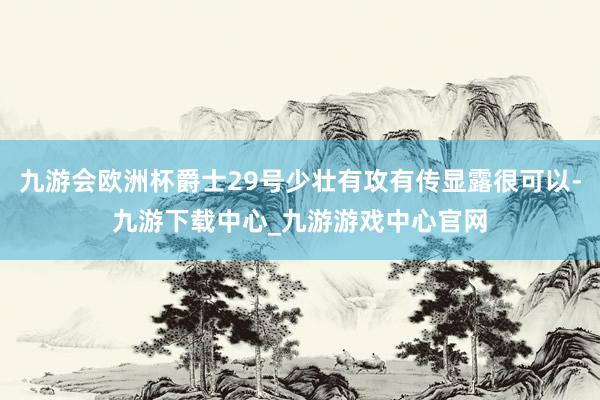 九游会欧洲杯爵士29号少壮有攻有传显露很可以-九游下载中心_九游游戏中心官网