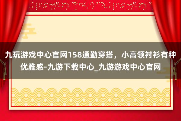 九玩游戏中心官网158通勤穿搭，小高领衬衫有种优雅感-九游下载中心_九游游戏中心官网