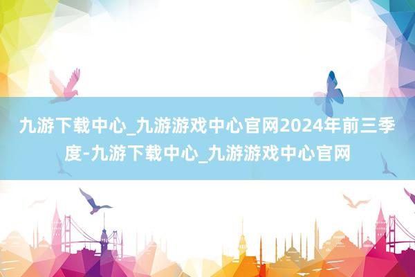 九游下载中心_九游游戏中心官网　　2024年前三季度-九游下载中心_九游游戏中心官网