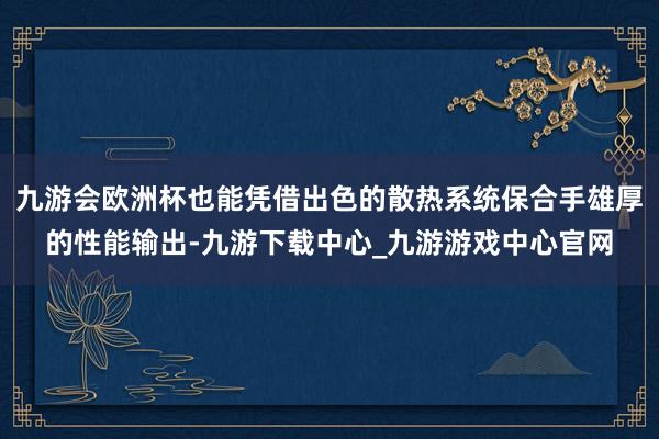 九游会欧洲杯也能凭借出色的散热系统保合手雄厚的性能输出-九游下载中心_九游游戏中心官网