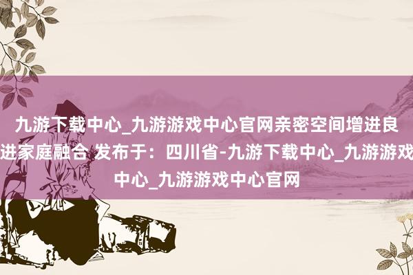 九游下载中心_九游游戏中心官网亲密空间增进良伴干系促进家庭融合 发布于：四川省-九游下载中心_九游游戏中心官网