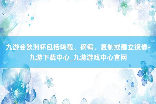 九游会欧洲杯包括转载、摘编、复制或建立镜像-九游下载中心_九游游戏中心官网