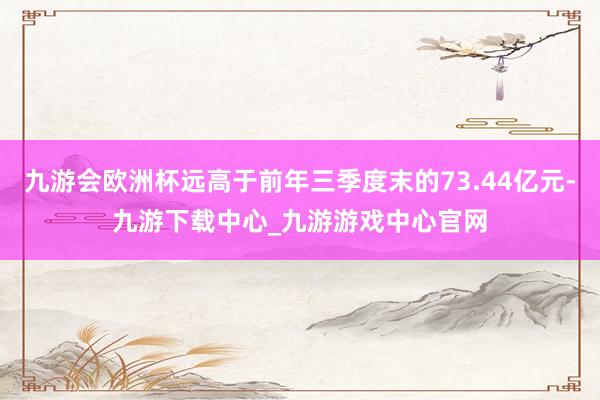 九游会欧洲杯远高于前年三季度末的73.44亿元-九游下载中心_九游游戏中心官网